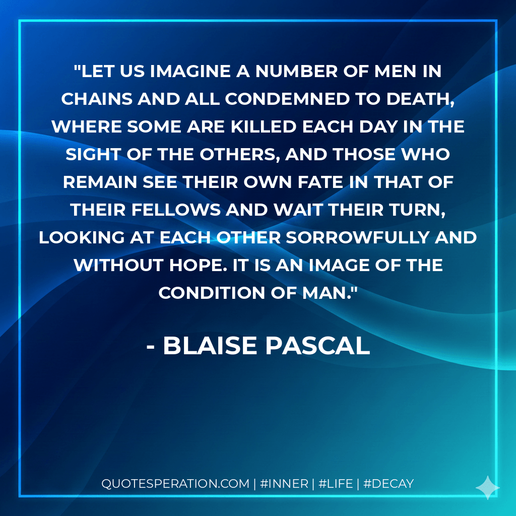 Let us imagine a number of men in chains and all condemned to death, where some are killed each day in the sight of the others, and those who remain see their own fate in that of their fellows and wait their turn, looking at each other sorrowfully and without hope. It is an image of the condition of man. - Blaise Pascal