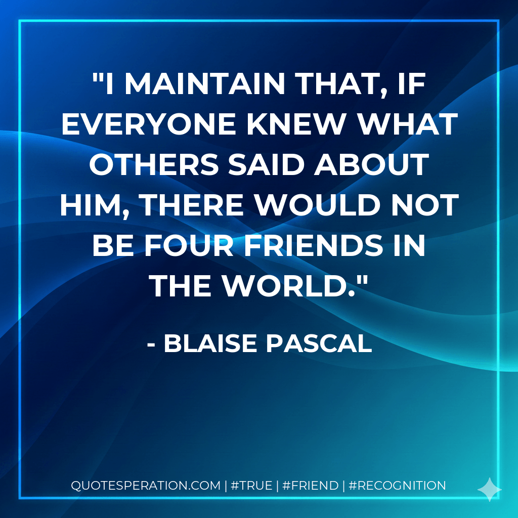 I maintain that, if everyone knew what others said about him, there would not be four friends in the world. - Blaise Pascal
