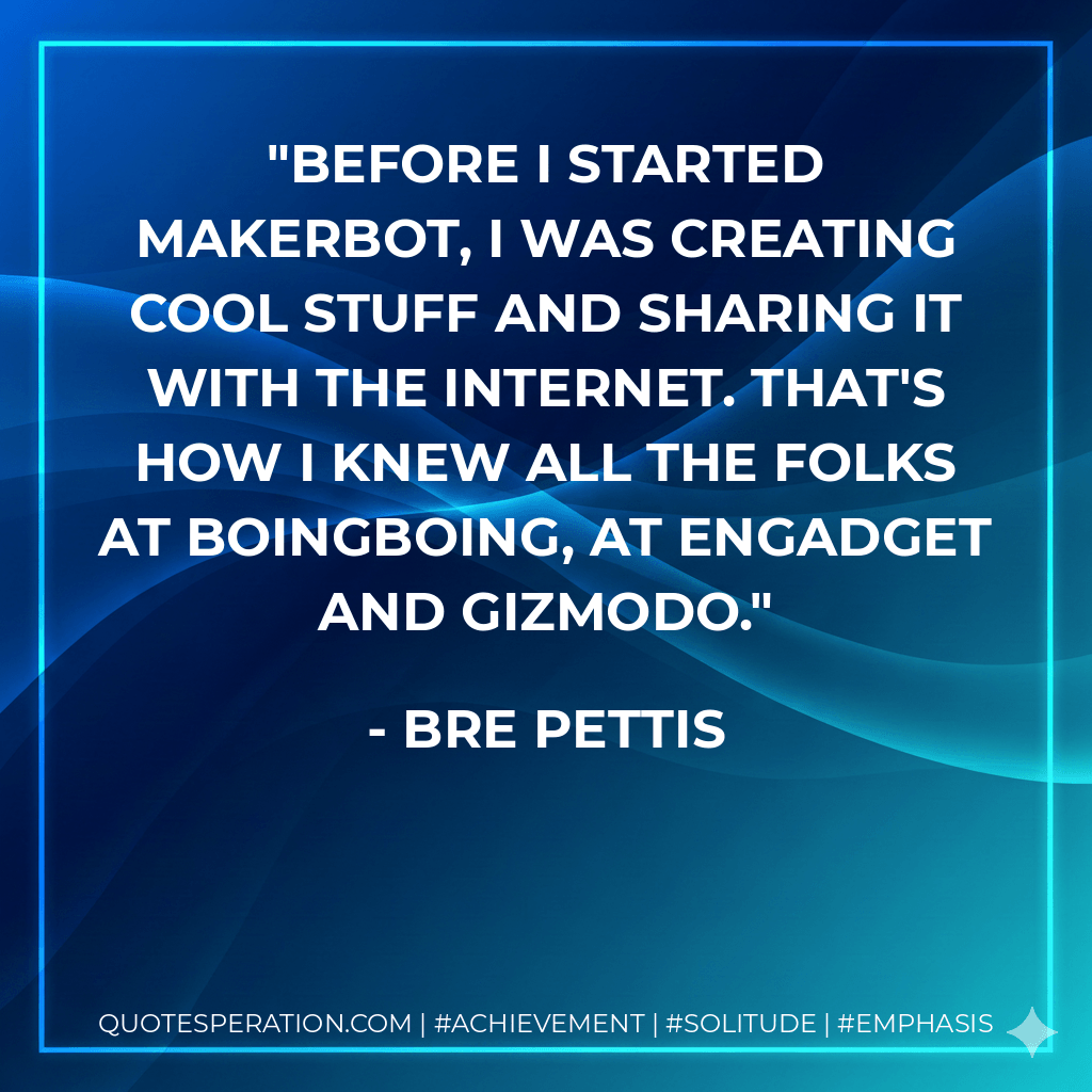 Before I started MakerBot, I was creating cool stuff and sharing it with the Internet. That's how I knew all the folks at BoingBoing, at Engadget and Gizmodo. - Bre Pettis