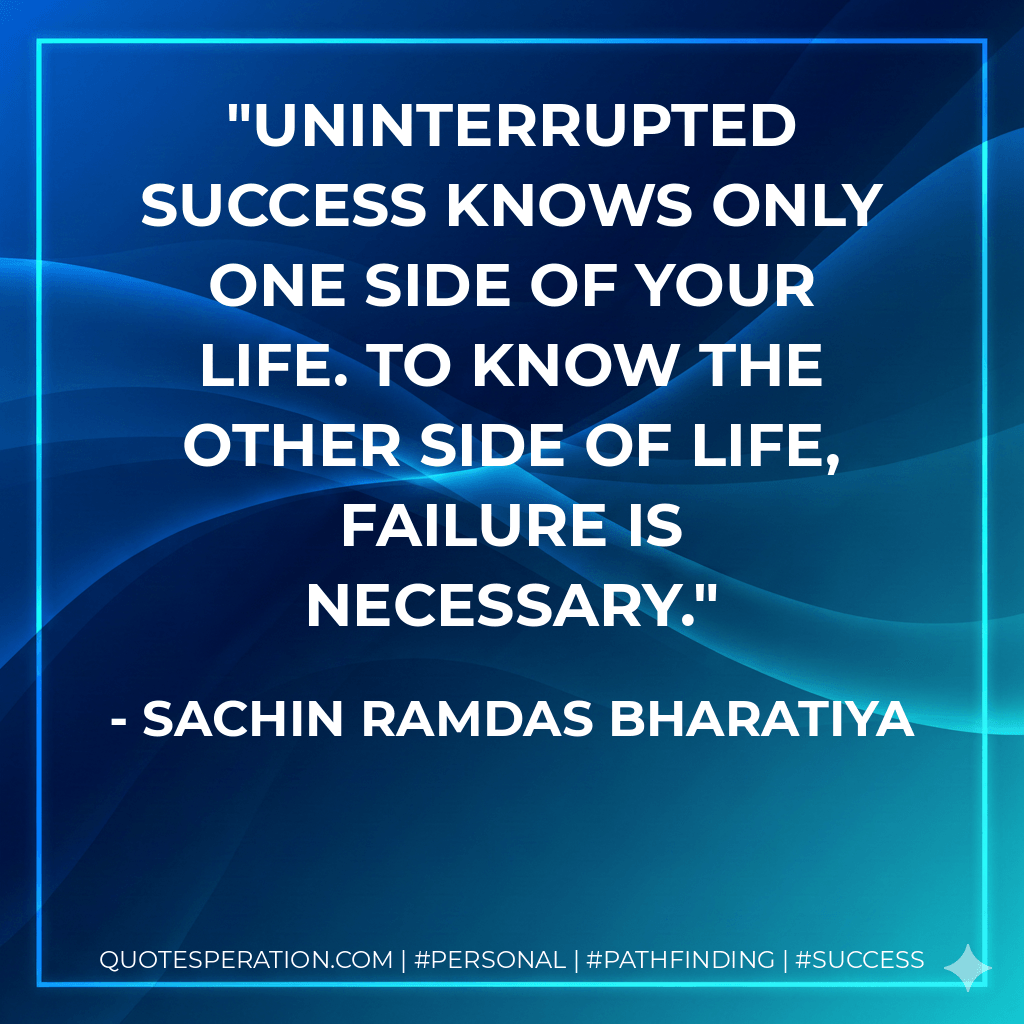 UNINTERRUPTED SUCCESS KNOWS ONLY ONE SIDE OF YOUR LIFE. TO KNOW THE OTHER SIDE OF LIFE, FAILURE IS NECESSARY. - SACHIN RAMDAS BHARATIYA