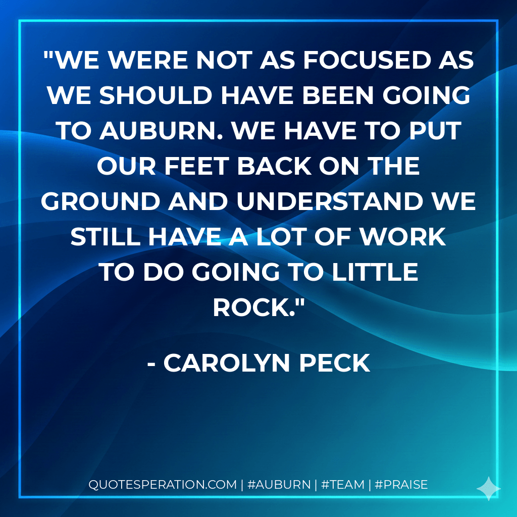 We were not as focused as we should have been going to Auburn. We have to put our feet back on the ground and understand we still have a lot of work to do going to Little Rock. - Carolyn Peck