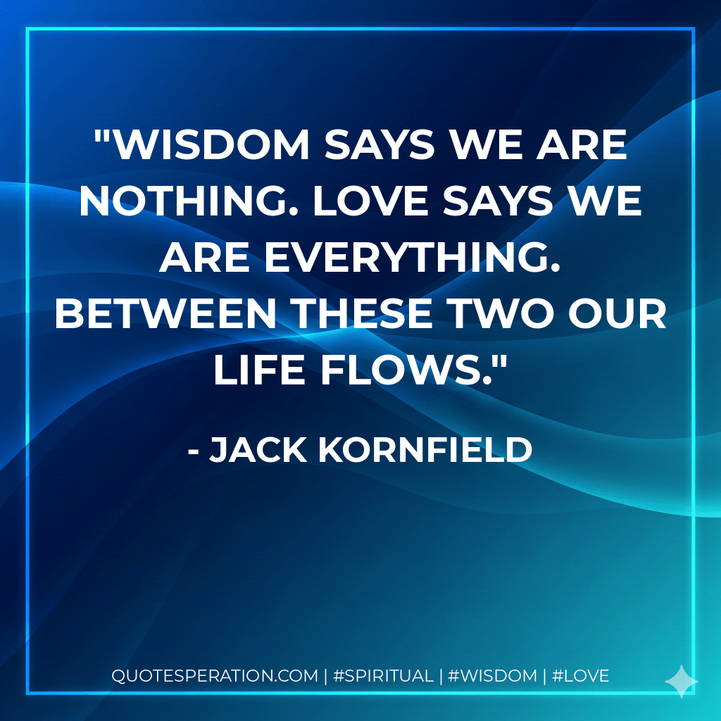 Wisdom says we are nothing. Love says we are everything. Between these two our life flows. - Jack Kornfield