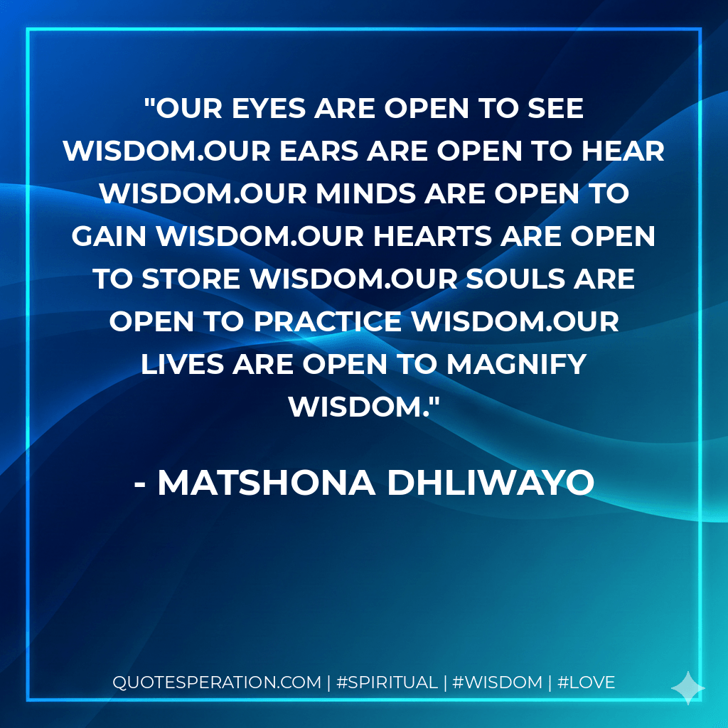 Our eyes are open to see wisdom.Our ears are open to hear wisdom.Our minds are open to gain wisdom.Our hearts are open to store wisdom.Our souls are open to practice wisdom.Our lives are open to magnify wisdom. - Matshona Dhliwayo