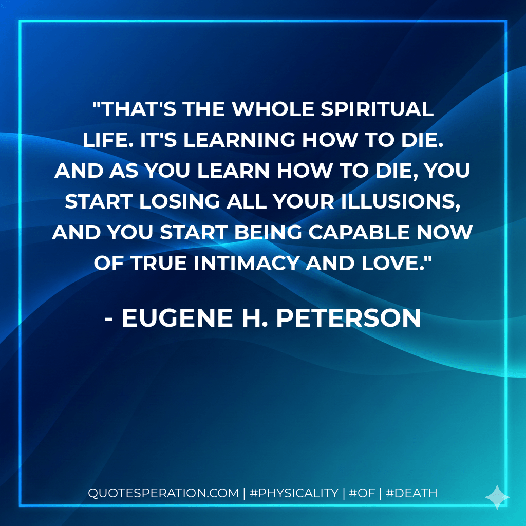 That's the whole spiritual life. It's learning how to die. And as you learn how to die, you start losing all your illusions, and you start being capable now of true intimacy and love. - Eugene H. Peterson