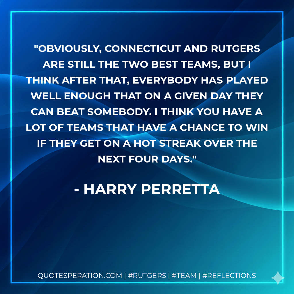 Obviously, Connecticut and Rutgers are still the two best teams, but I think after that, everybody has played well enough that on a given day they can beat somebody. I think you have a lot of teams that have a chance to win if they get on a hot streak over the next four days. - Harry Perretta