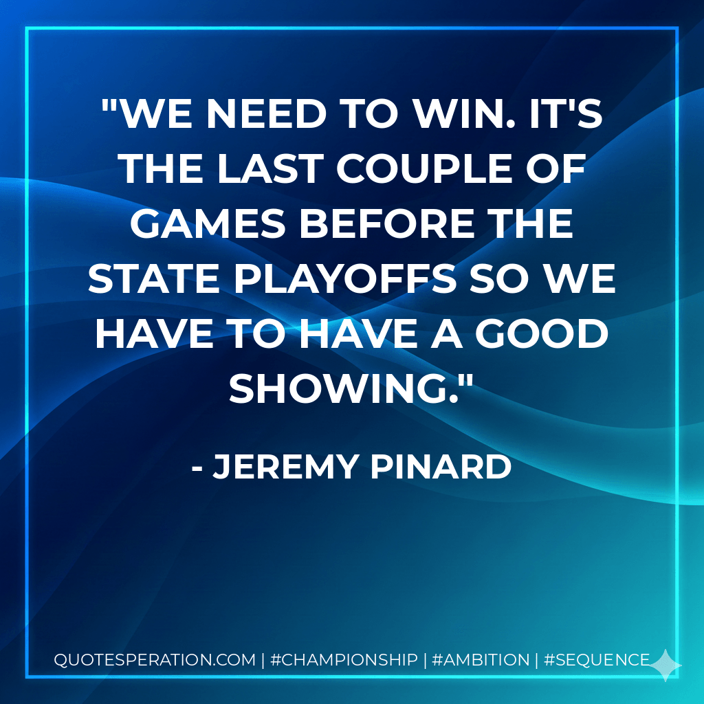 We need to win. It's the last couple of games before the state playoffs so we have to have a good showing. - Jeremy Pinard