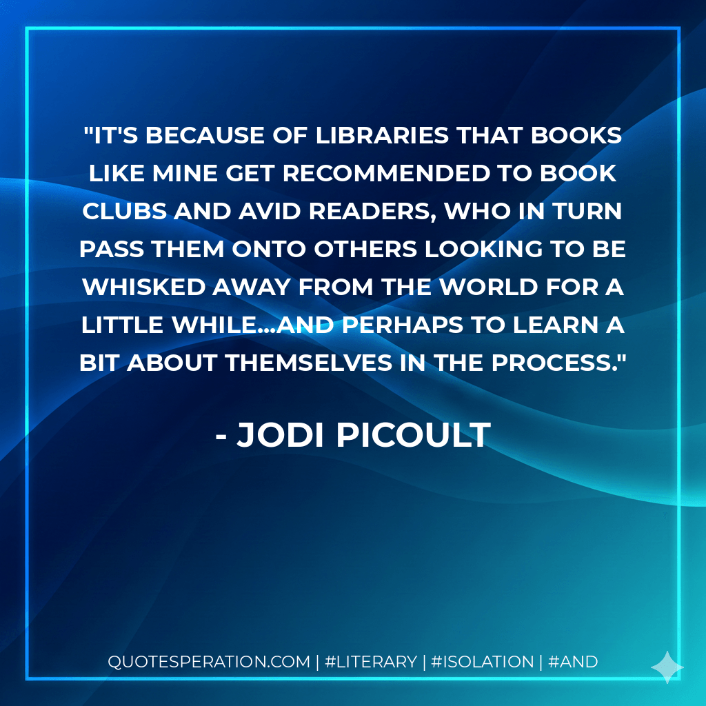 It's because of libraries that books like mine get recommended to book clubs and avid readers, who in turn pass them onto others looking to be whisked away from the world for a little while...and perhaps to learn a bit about themselves in the process. - Jodi Picoult