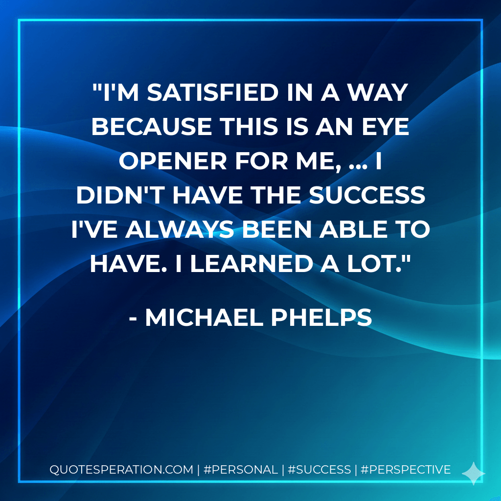 I'm satisfied in a way because this is an eye opener for me, ... I didn't have the success I've always been able to have. I learned a lot. - Michael Phelps