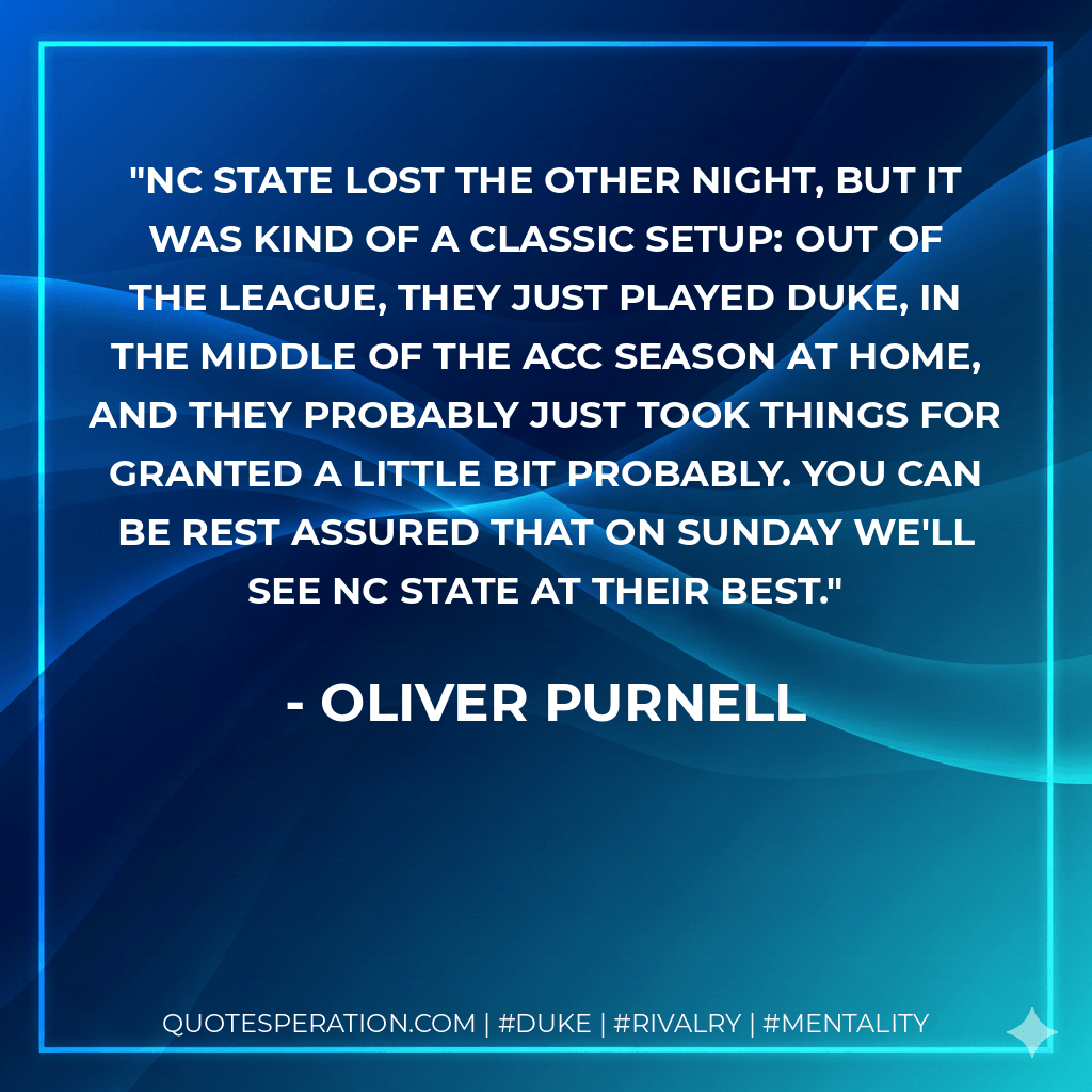 NC State lost the other night, but it was kind of a classic setup: out of the league, they just played Duke, in the middle of the ACC season at home, and they probably just took things for granted a little bit probably. You can be rest assured that on Sunday we'll see NC State at their best. - Oliver Purnell