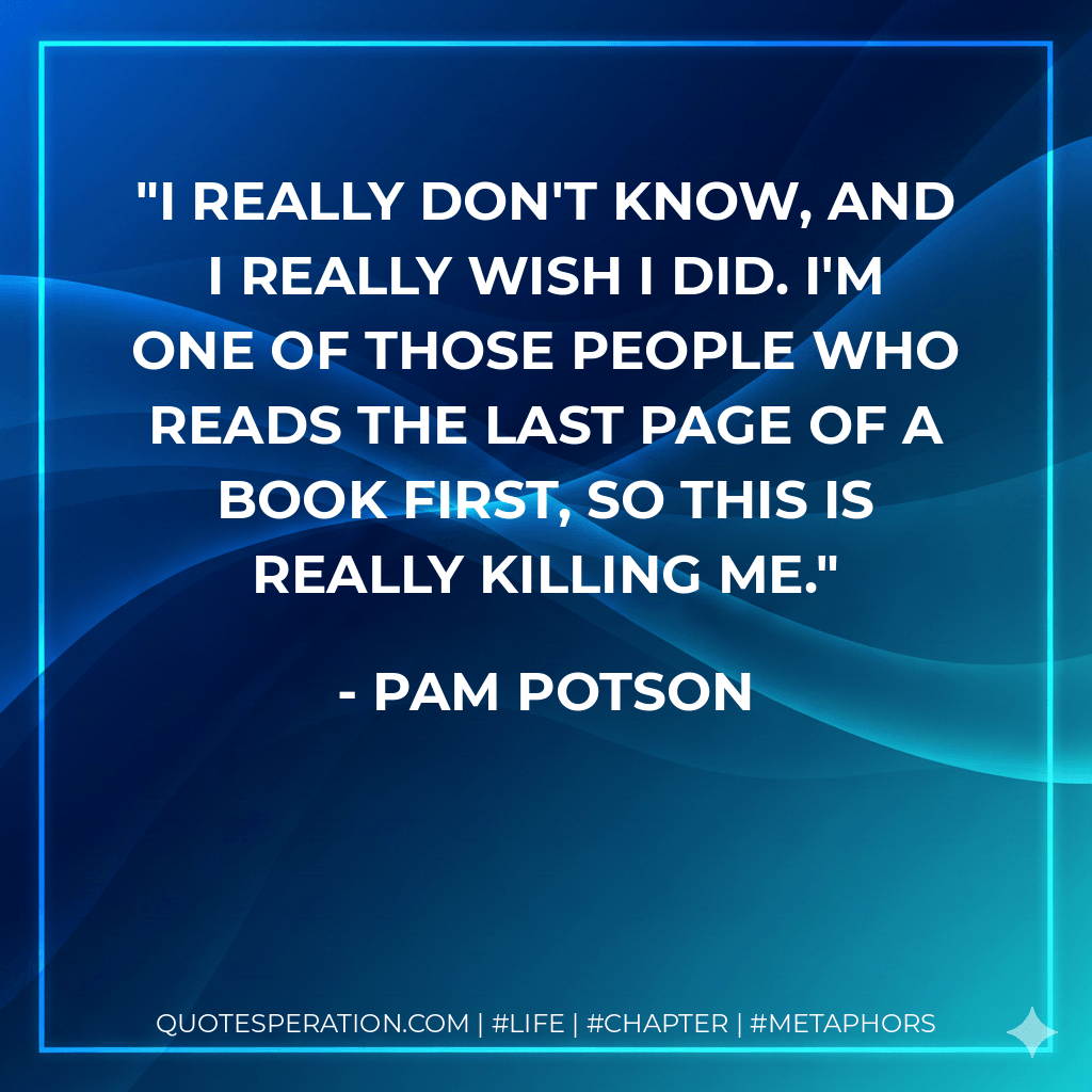 I really don't know, and I really wish I did. I'm one of those people who reads the last page of a book first, so this is really killing me. - Pam Potson