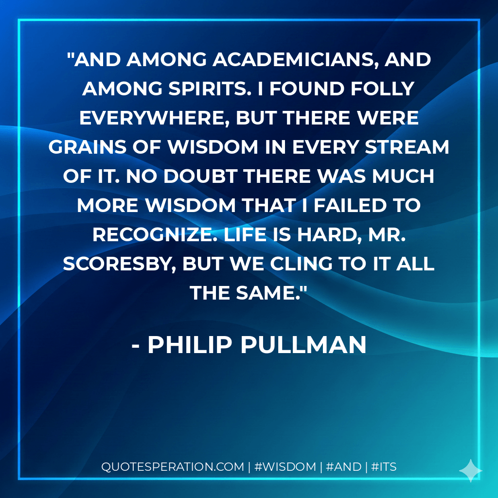 And among academicians, and among spirits. I found folly everywhere, but there were grains of wisdom in every stream of it. No doubt there was much more wisdom that I failed to recognize. Life is hard, Mr. Scoresby, but we cling to it all the same. - philip pullman