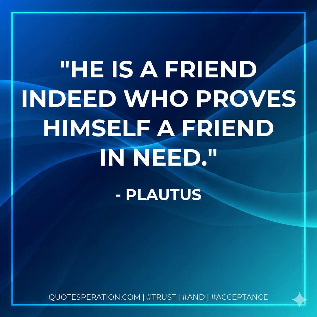 He is a friend indeed who proves himself a friend in need. - Plautus