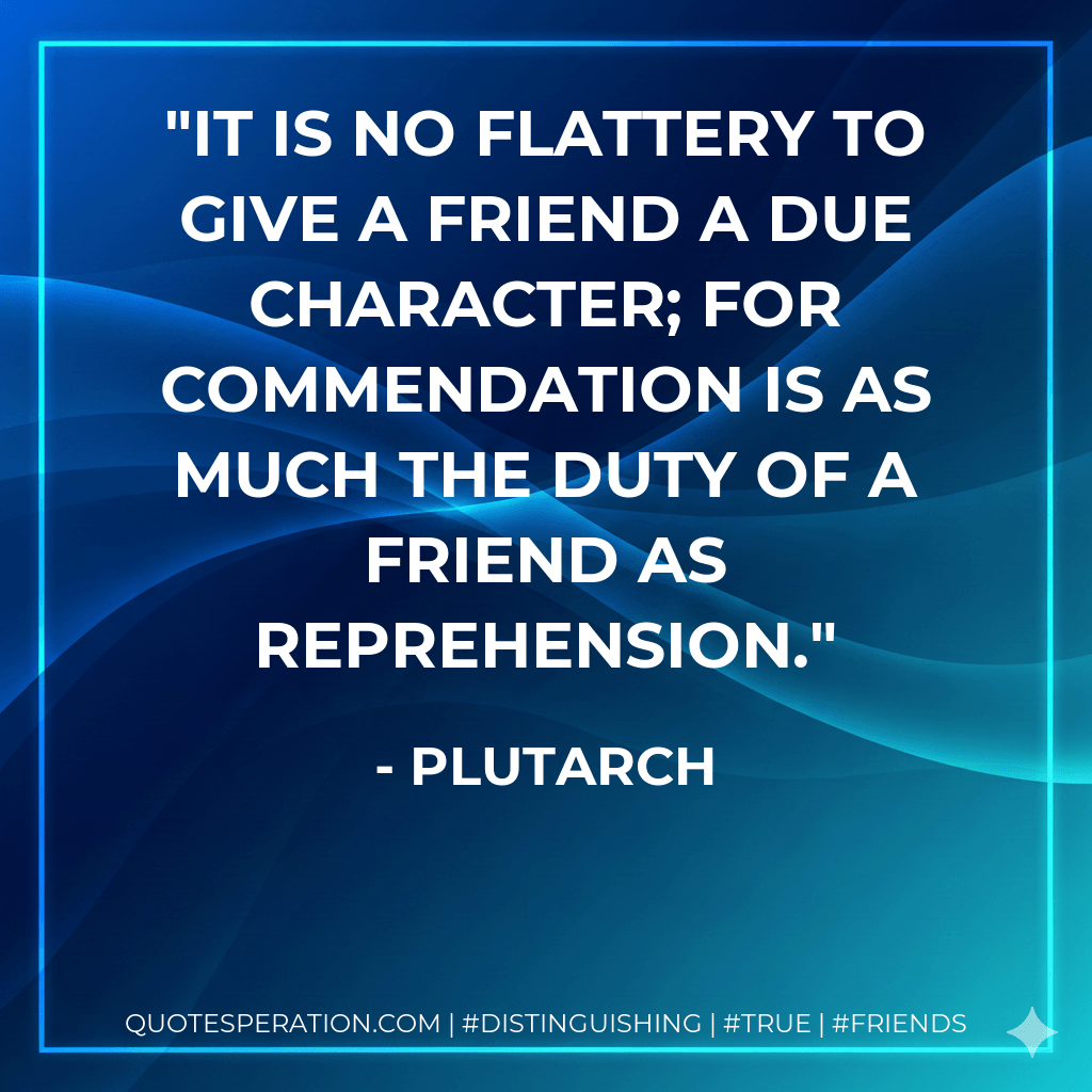 It is no flattery to give a friend a due character; for commendation is as much the duty of a friend as reprehension. - Plutarch