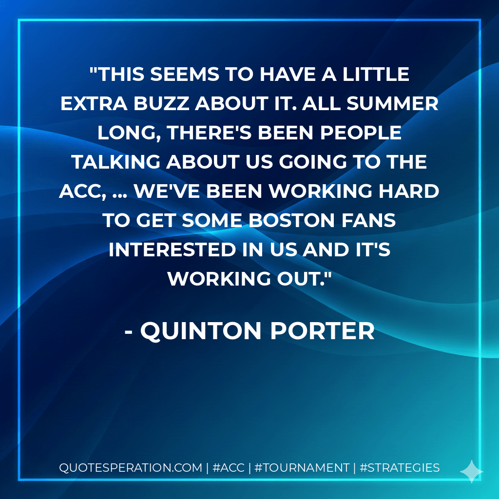 This seems to have a little extra buzz about it. All summer long, there's been people talking about us going to the ACC, ... We've been working hard to get some Boston fans interested in us and it's working out. - Quinton Porter