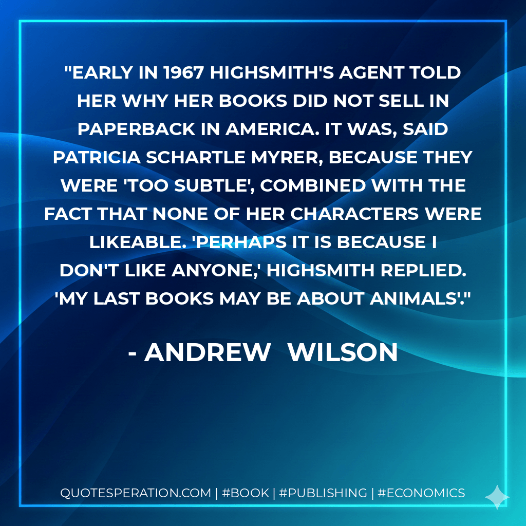 Early in 1967 Highsmith's agent told her why her books did not sell in paperback in America. It was, said Patricia Schartle Myrer, because they were 'too subtle', combined with the fact that none of her characters were likeable. 'Perhaps it is because I don't like anyone,' Highsmith replied. 'My last books may be about animals'. - Andrew  Wilson