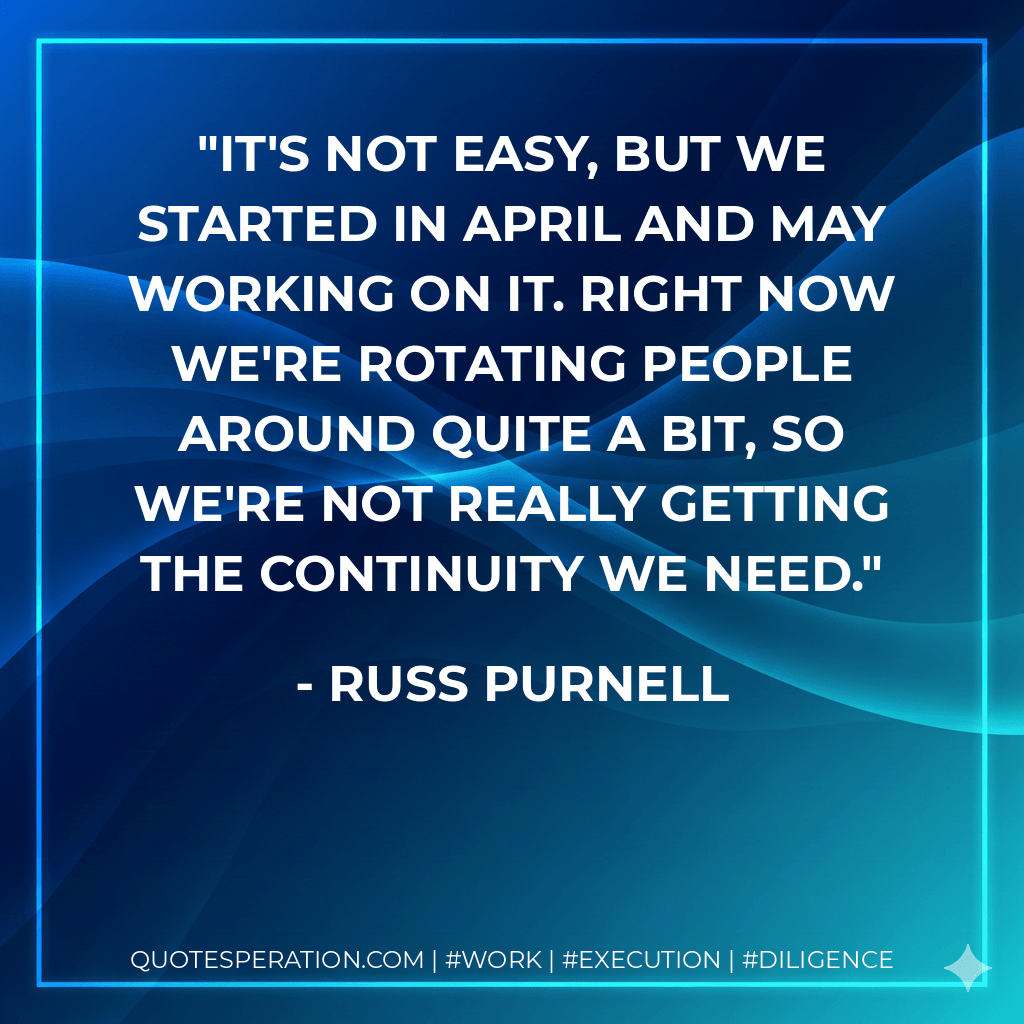 It's not easy, but we started in April and May working on it. Right now we're rotating people around quite a bit, so we're not really getting the continuity we need. - Russ Purnell