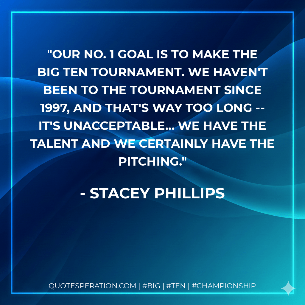 Our No. 1 goal is to make the Big Ten Tournament. We haven't been to the tournament since 1997, and that's way too long -- it's unacceptable... We have the talent and we certainly have the pitching. - Stacey Phillips