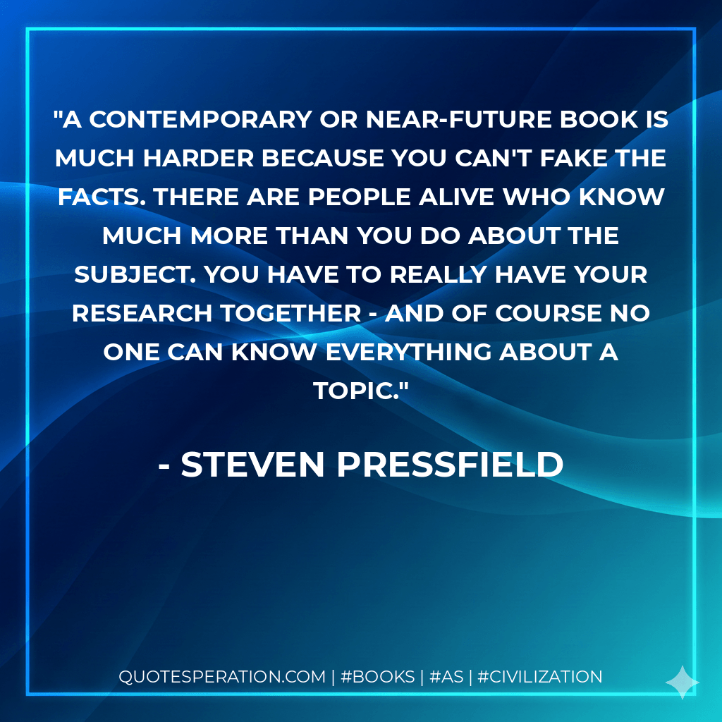 A contemporary or near-future book is much harder because you can't fake the facts. There are people alive who know much more than you do about the subject. You have to really have your research together - and of course no one can know everything about a topic. - Steven Pressfield