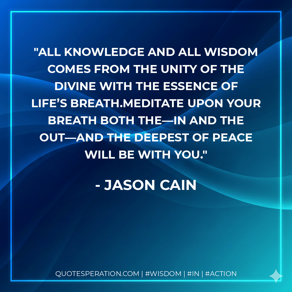 All knowledge and all wisdom comes from the unity of the Divine with the essence of life’s breath.Meditate upon your breath both the—in and the out—and the deepest of peace will be with you. - Jason Cain