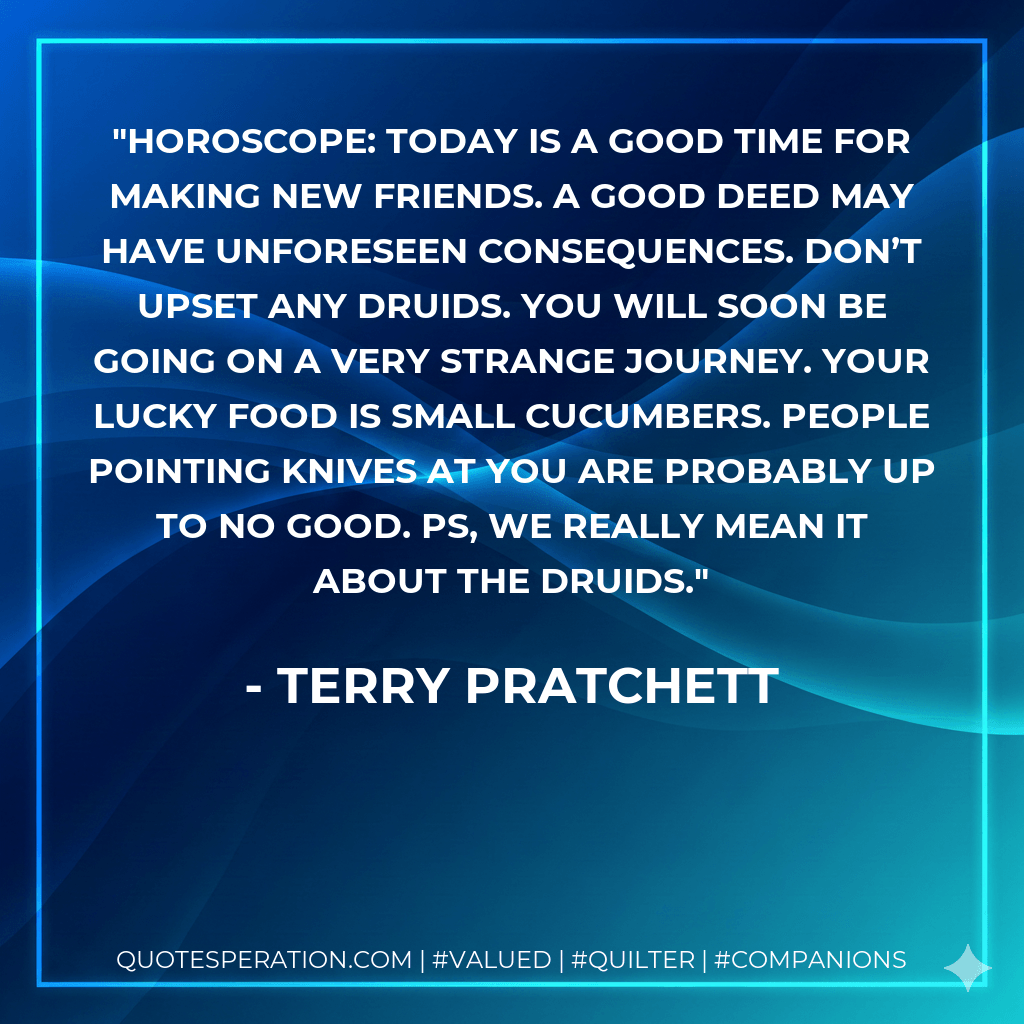 HOROSCOPE: Today is a good time for making new friends. A good deed may have unforeseen consequences. Don’t upset any druids. You will soon be going on a very strange journey. Your lucky food is small cucumbers. People pointing knives at you are probably up to no good. PS, we really mean it about the druids. - Terry Pratchett