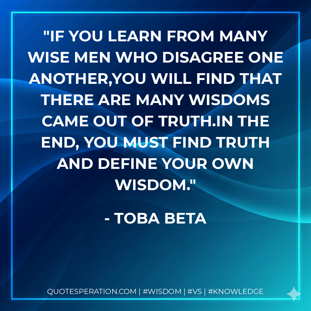 If you learn from many wise men who disagree one another,you will find that there are many wisdoms came out of truth.In the end, you must find truth and define your own wisdom. - Toba Beta