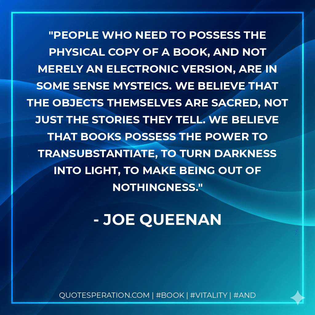 People who need to possess the physical copy of a book, and not merely an electronic version, are in some sense mysteics. We believe that the objects themselves are sacred, not just the stories they tell. We believe that books possess the power to transubstantiate, to turn darkness into light, to make being out of nothingness. - Joe Queenan