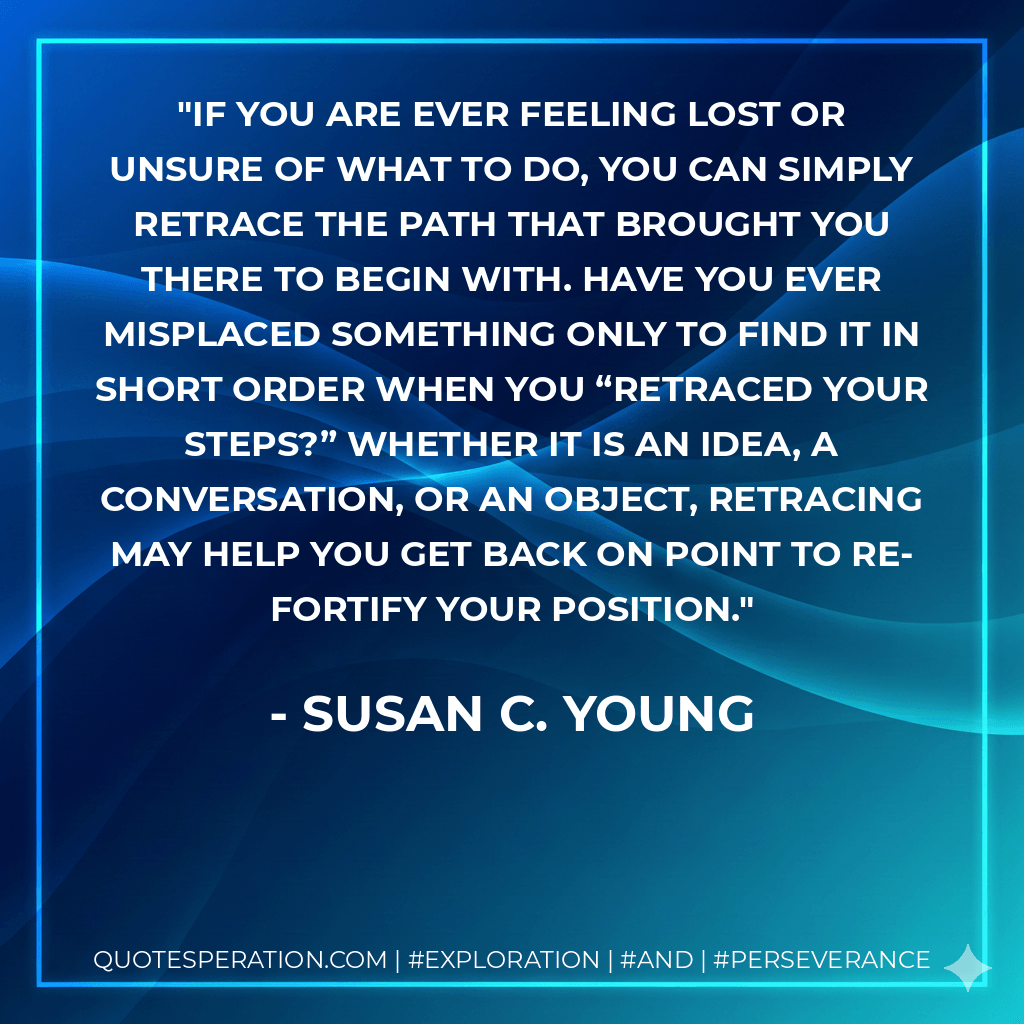 If you are ever feeling lost or unsure of what to do, you can simply retrace the path that brought you there to begin with. Have you ever misplaced something only to find it in short order when you “retraced your steps?” Whether it is an idea, a conversation, or an object, retracing may help you get back on point to re-fortify your position. - Susan C. Young