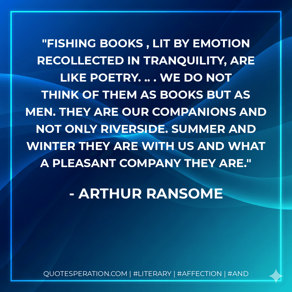 Fishing books , lit by emotion recollected in tranquility, are like poetry. .. . We do not think of them as books but as men. They are our companions and not only riverside. Summer and winter they are with us and what a pleasant company they are. - Arthur Ransome