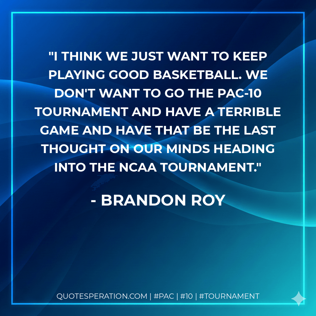 I think we just want to keep playing good basketball. We don't want to go the Pac-10 tournament and have a terrible game and have that be the last thought on our minds heading into the NCAA tournament. - Brandon Roy