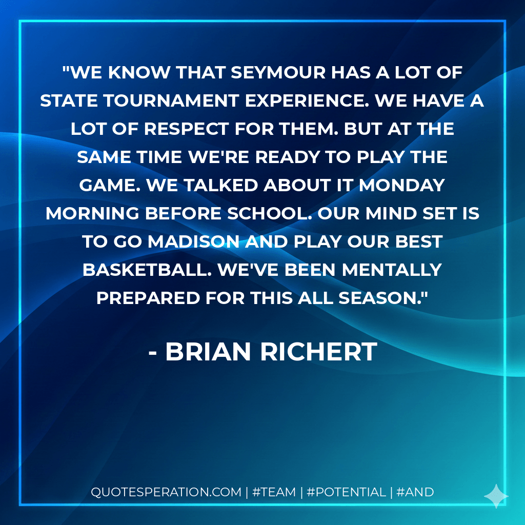 We know that Seymour has a lot of state tournament experience. We have a lot of respect for them. But at the same time we're ready to play the game. We talked about it Monday morning before school. Our mind set is to go Madison and play our best basketball. We've been mentally prepared for this all season. - Brian Richert
