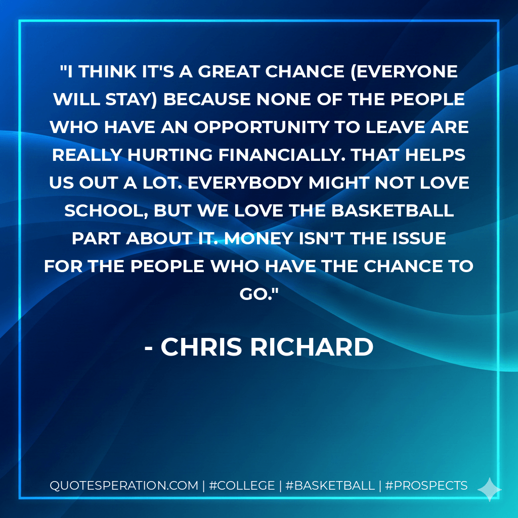 I think it's a great chance (everyone will stay) because none of the people who have an opportunity to leave are really hurting financially. That helps us out a lot. Everybody might not love school, but we love the basketball part about it. Money isn't the issue for the people who have the chance to go. - Chris Richard