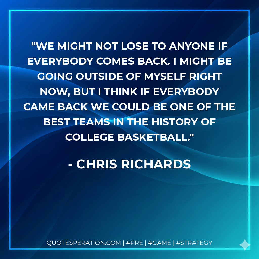 We might not lose to anyone if everybody comes back. I might be going outside of myself right now, but I think if everybody came back we could be one of the best teams in the history of college basketball. - Chris Richards