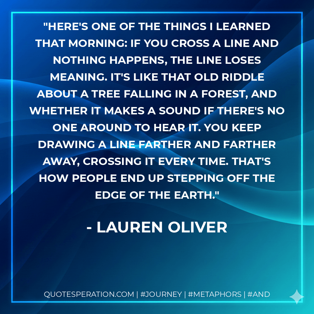 Here's one of the things I learned that morning: if you cross a line and nothing happens, the line loses meaning. It's like that old riddle about a tree falling in a forest, and whether it makes a sound if there's no one around to hear it. You keep drawing a line farther and farther away, crossing it every time. That's how people end up stepping off the edge of the earth. - Lauren Oliver