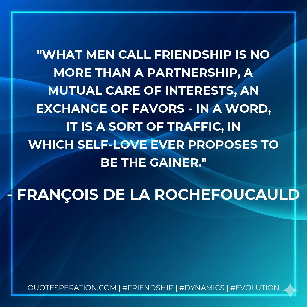 What men call friendship is no more than a partnership, a mutual care of interests, an exchange of favors - in a word, it is a sort of traffic, in which self-love ever proposes to be the gainer. - François de La Rochefoucauld