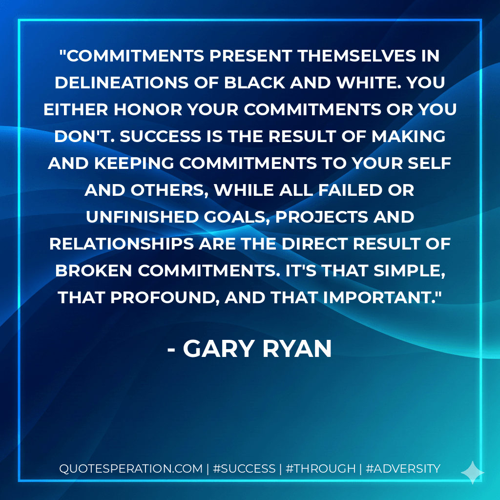 Commitments present themselves in delineations of black and white. You either honor your commitments or you don't. Success is the result of making and keeping commitments to your self and others, while all failed or unfinished goals, projects and relationships are the direct result of broken commitments. It's that simple, that profound, and that important. - Gary Ryan