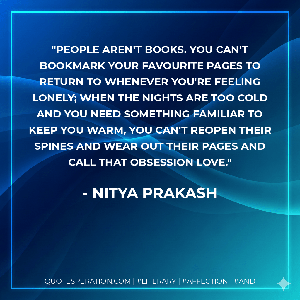 People aren't books. You can't bookmark your favourite pages to return to whenever you're feeling lonely; when the nights are too cold and you need something familiar to keep you warm, you can't reopen their spines and wear out their pages and call that obsession love. - Nitya Prakash