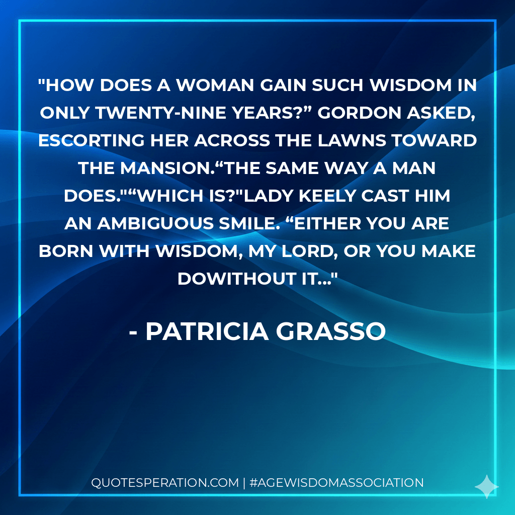 How does a woman gain such wisdom in only twenty-nine years?” Gordon asked, escorting her across the lawns toward the mansion.“The same way a man does."“Which is?"Lady Keely cast him an ambiguous smile. “Either you are born with wisdom, my lord, or you make dowithout it... - Patricia Grasso