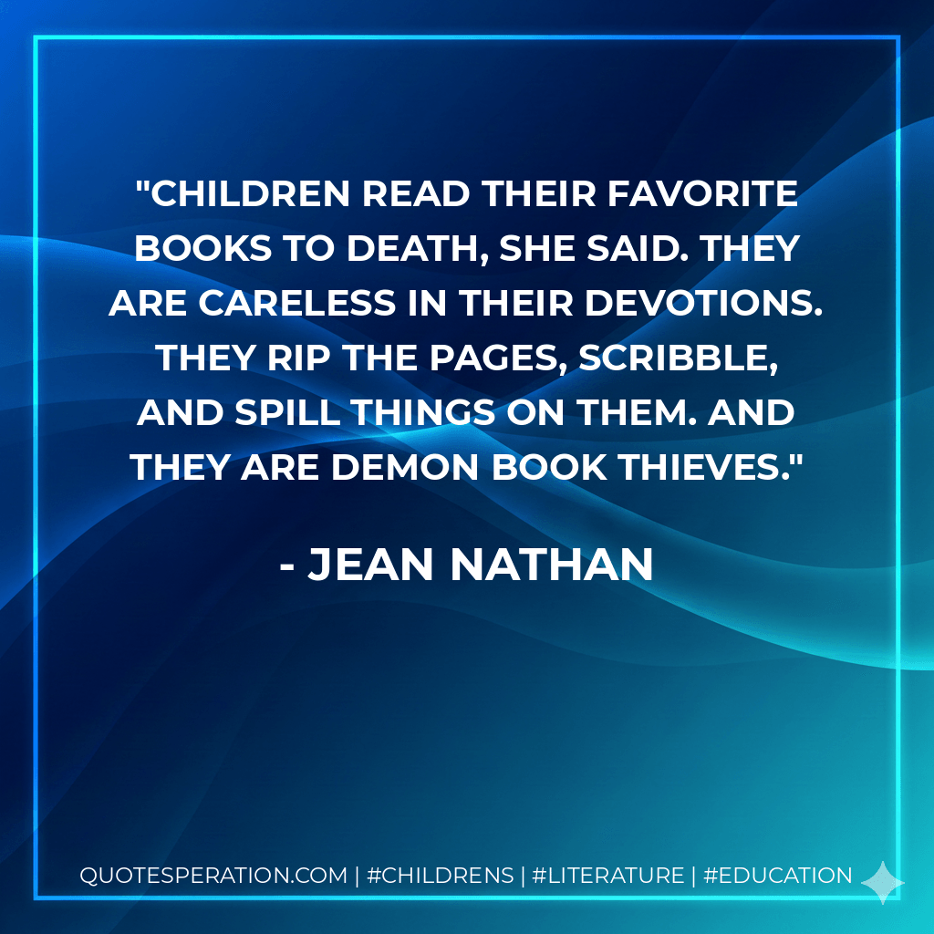 Children read their favorite books to death, she said. They are careless in their devotions. They rip the pages, scribble, and spill things on them. And they are demon book thieves. - Jean Nathan