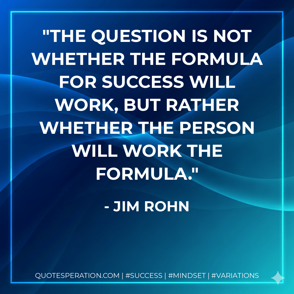 The question is not whether the formula for success will work, but rather whether the person will work the formula. - Jim Rohn