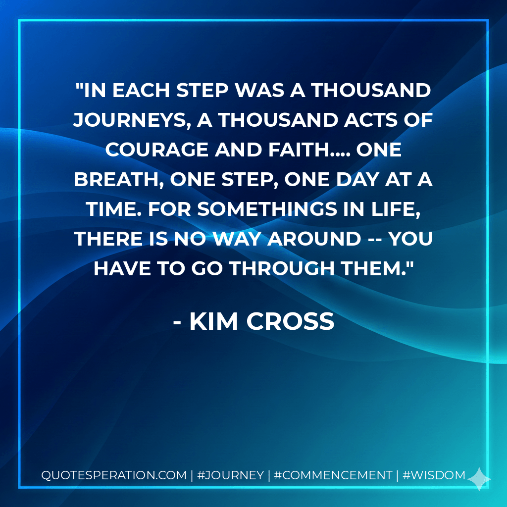 In each step was a thousand journeys, a thousand acts of courage and faith.... One breath, one step, one day at a time. For somethings in life, there is no way around -- you have to go through them. - Kim Cross