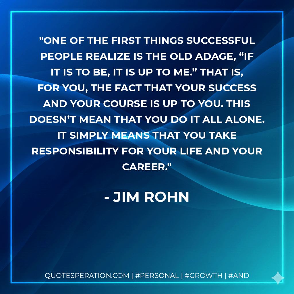 One of the first things successful people realize is the old adage, “If it is to be, it is up to me.” That is, for you, the fact that your success and your course is up to you. This doesn’t mean that you do it all alone. It simply means that you take responsibility for your life and your career. - Jim Rohn