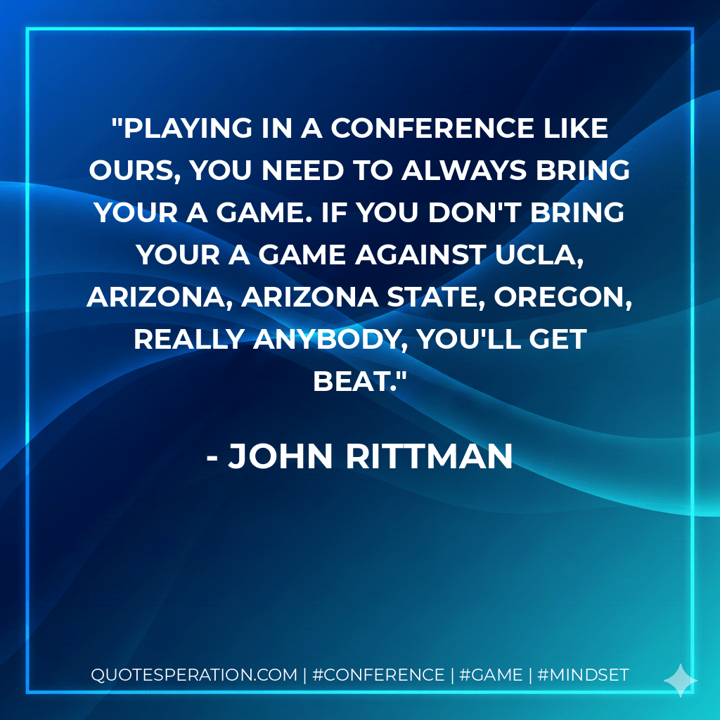 Playing in a conference like ours, you need to always bring your A game. If you don't bring your A game against UCLA, Arizona, Arizona State, Oregon, really anybody, you'll get beat. - John Rittman