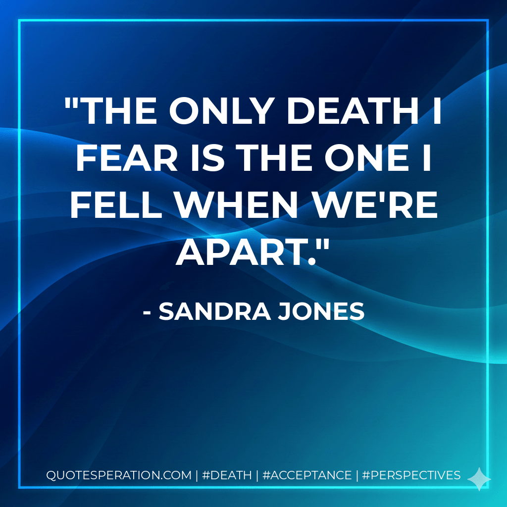 The only death I fear is the one I fell when we're apart. - Sandra Jones