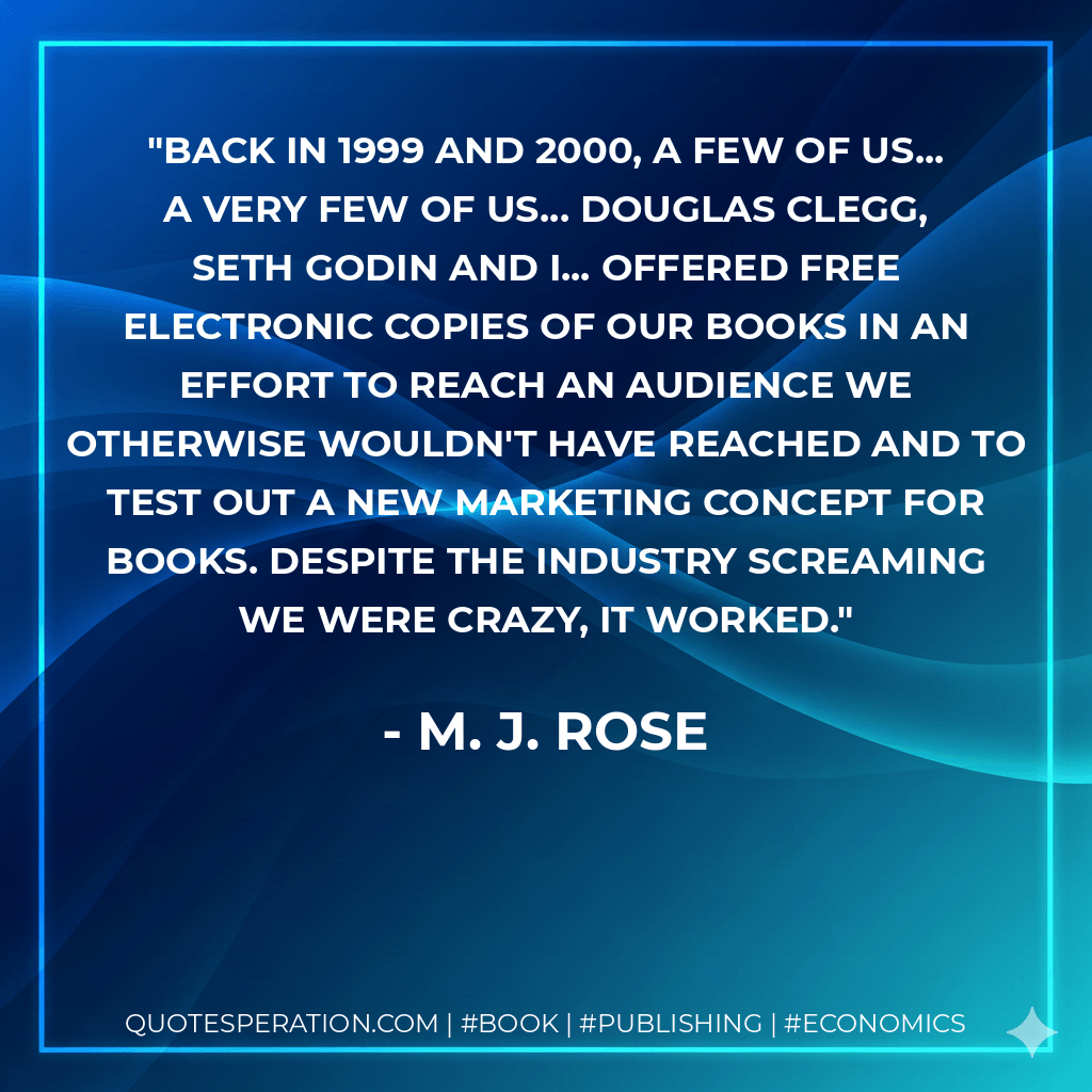 Back in 1999 and 2000, a few of us... a very few of us... Douglas Clegg, Seth Godin and I... offered free electronic copies of our books in an effort to reach an audience we otherwise wouldn't have reached and to test out a new marketing concept for books. Despite the industry screaming we were crazy, it worked. - M. J. Rose