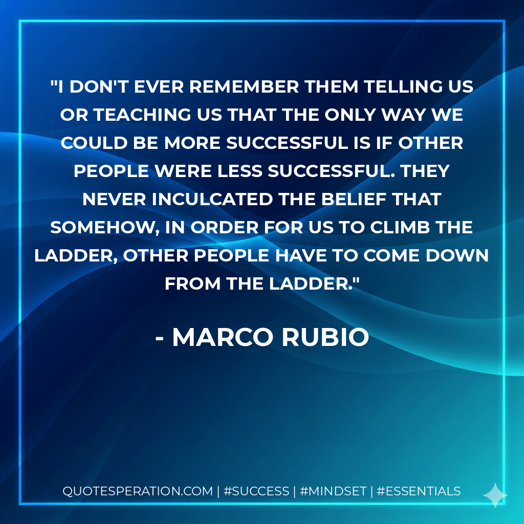 I don't ever remember them telling us or teaching us that the only way we could be more successful is if other people were less successful. They never inculcated the belief that somehow, in order for us to climb the ladder, other people have to come down from the ladder. - Marco Rubio