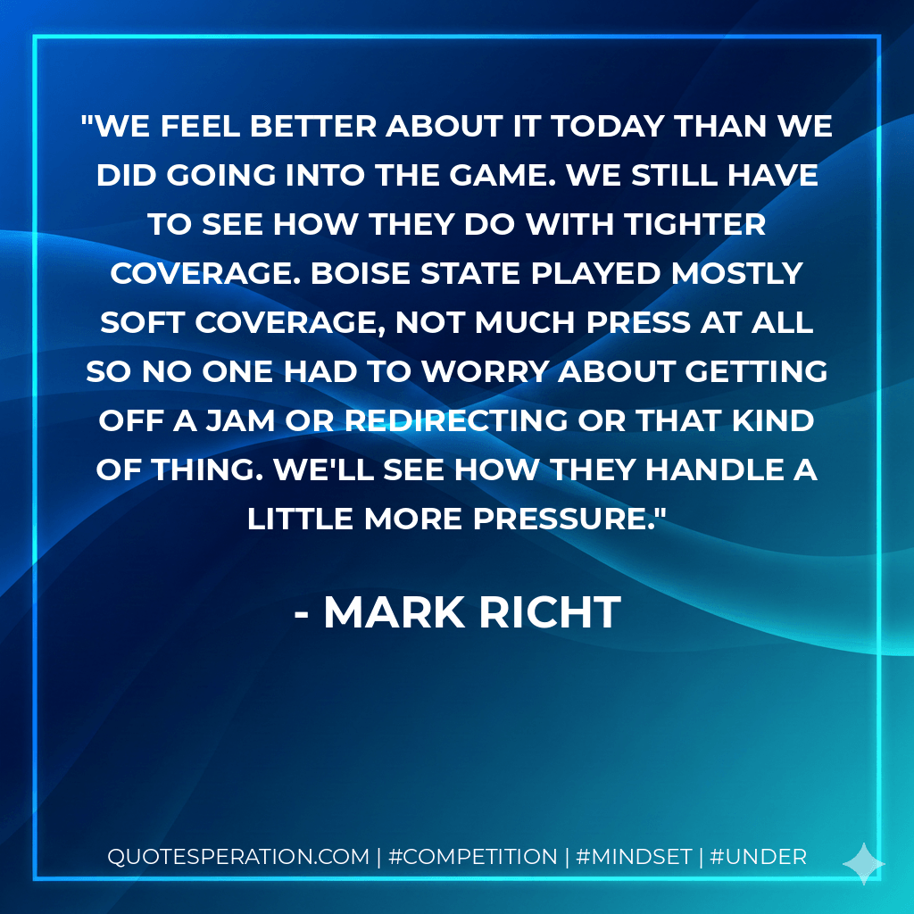 We feel better about it today than we did going into the game. We still have to see how they do with tighter coverage. Boise State played mostly soft coverage, not much press at all so no one had to worry about getting off a jam or redirecting or that kind of thing. We'll see how they handle a little more pressure. - Mark Richt