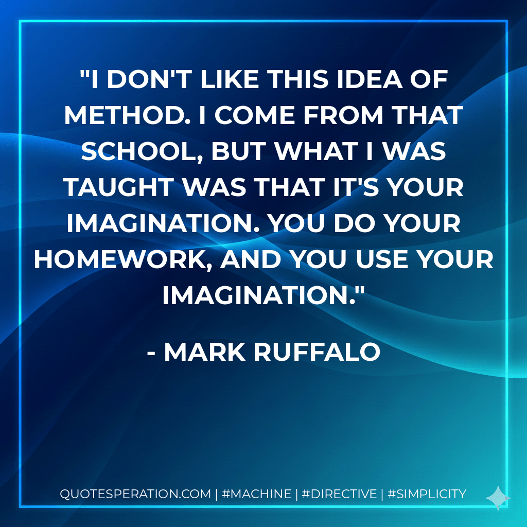 I don't like this idea of Method. I come from that school, but what I was taught was that it's your imagination. You do your homework, and you use your imagination. - Mark Ruffalo