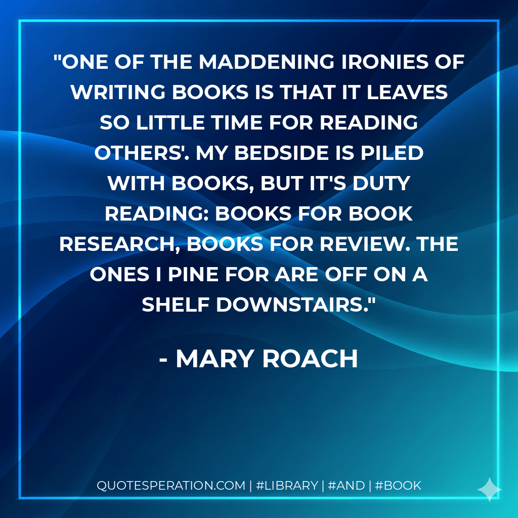 One of the maddening ironies of writing books is that it leaves so little time for reading others'. My bedside is piled with books, but it's duty reading: books for book research, books for review. The ones I pine for are off on a shelf downstairs. - Mary Roach