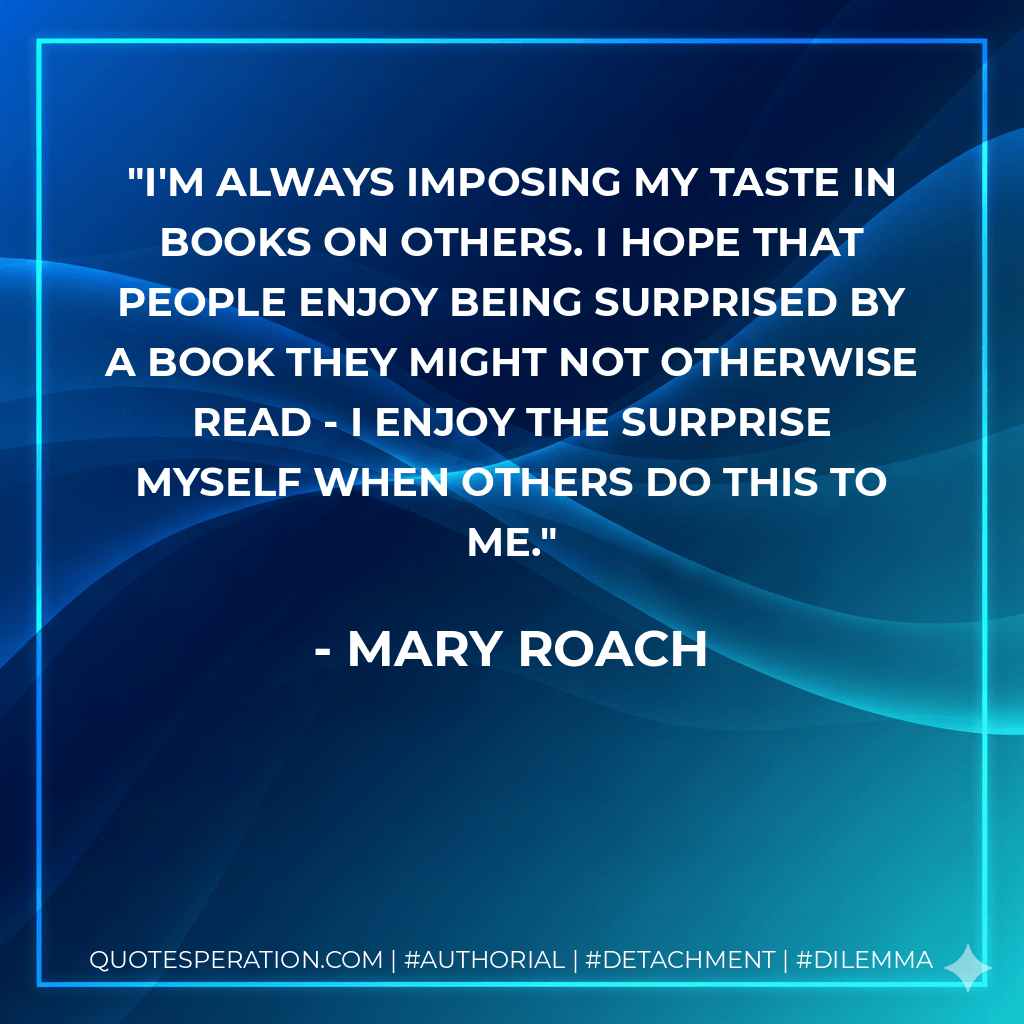 I'm always imposing my taste in books on others. I hope that people enjoy being surprised by a book they might not otherwise read - I enjoy the surprise myself when others do this to me. - Mary Roach