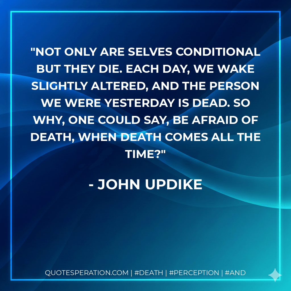 Not only are selves conditional but they die. Each day, we wake slightly altered, and the person we were yesterday is dead. So why, one could say, be afraid of death, when death comes all the time? - John Updike